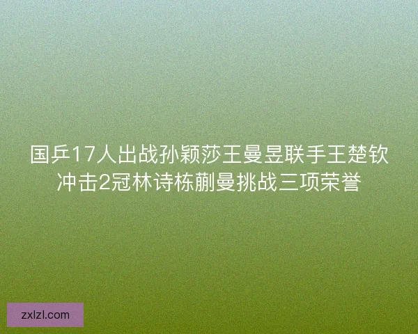 国乒17人出战孙颖莎王曼昱联手王楚钦冲击2冠林诗栋蒯曼挑战三项荣誉