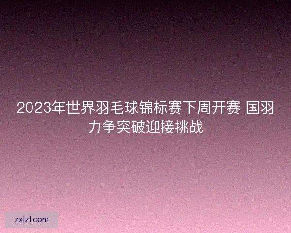 2023年世界羽毛球锦标赛下周开赛 国羽力争突破迎接挑战