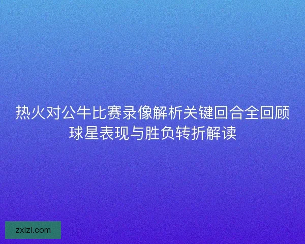 热火对公牛比赛录像解析关键回合全回顾球星表现与胜负转折解读 热火对公牛比赛录像解析关键回合全回顾球星表现与胜负转折解读