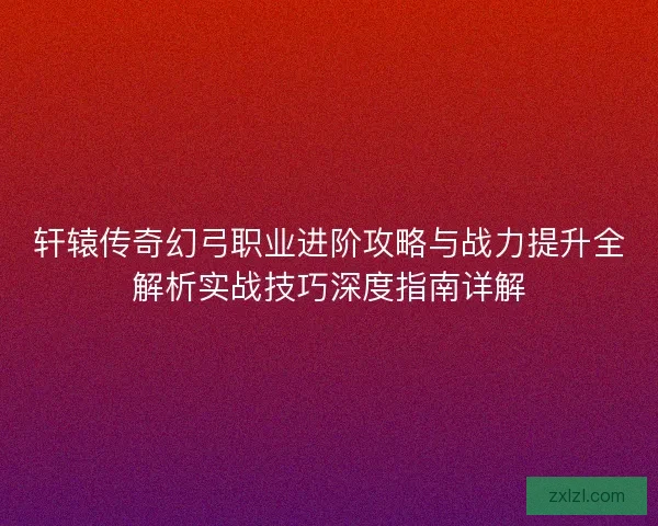 轩辕传奇幻弓职业进阶攻略与战力提升全解析实战技巧深度指南详解 轩辕传奇幻弓职业进阶攻略与战力提升全解析实战技巧深度指南详解