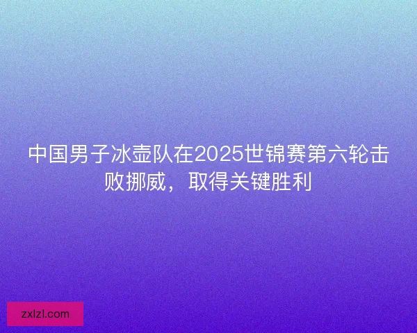 中国男子冰壶队在2025世锦赛第六轮击败挪威，取得关键胜利