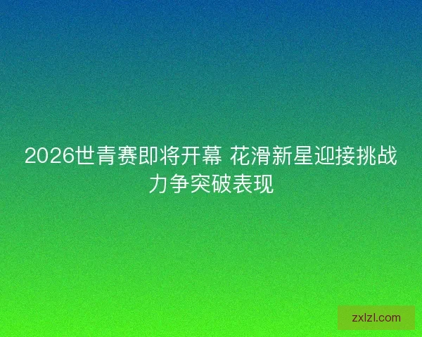 2026世青赛即将开幕 花滑新星迎接挑战力争突破表现 2026世青赛即将开幕 花滑新星迎接挑战力争突破表现
