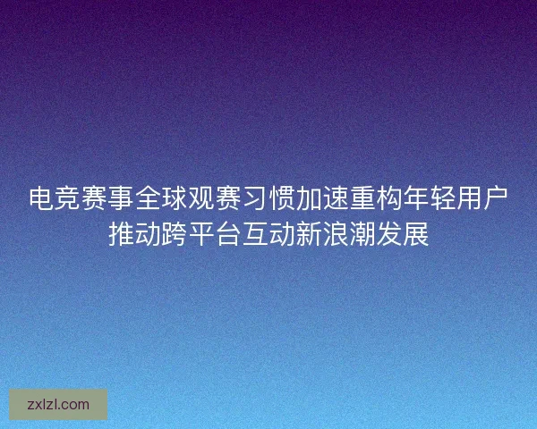 电竞赛事全球观赛习惯加速重构年轻用户推动跨平台互动新浪潮发展 电竞赛事全球观赛习惯加速重构年轻用户推动跨平台互动新浪潮发展
