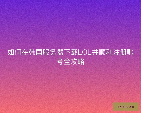 如何在韩国服务器下载LOL并顺利注册账号全攻略