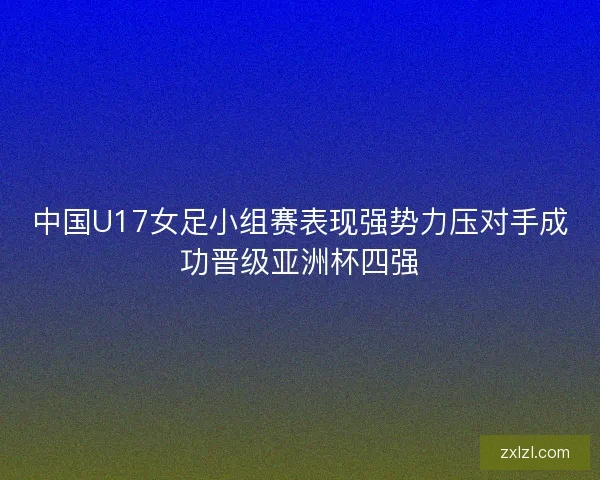 中国U17女足小组赛表现强势力压对手成功晋级亚洲杯四强
